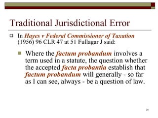 Traditional Jurisdictional Error In  Hayes v Federal Commissioner of Taxation   (1956) 96 CLR 47 at 51 Fullagar J said: Where the  factum probandum  involves a term used in a statute, the question whether the accepted  facta probantia   establish that  factum probandum  will generally - so far as I can see, always - be a question of law. 
