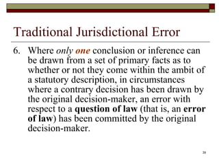 Traditional Jurisdictional Error 6. Where  only  one  conclusion or inference can be drawn from a set of primary facts as to whether or not they come within the ambit of a statutory description, in circumstances where a contrary decision has been drawn by the original decision-maker, an error with respect to a  question of law  (that is, an  error of law ) has been committed by the original decision-maker. 