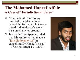 The Mohamed Haneef Affair   A Case of ‘Jurisdictional Error’ ‘ The Federal Court today quashed [the] decision to cancel the former Gold Coast-based Indian doctor's work visa on character grounds. Justice Jeffrey Spender ruled that Mr Andrews had made a " jurisdictional error " in cancelling Dr Haneef's visa.’ –  The Age , August 21, 2007. 