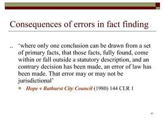 Consequences of errors in fact finding .. ‘where only one conclusion can be drawn from a set of primary facts, that those facts, fully found, come within or fall outside a statutory description, and an contrary decision has been made, an error of law has been made. That error may or may not be jurisdictional’ Hope v Bathurst City Council  (1980) 144 CLR 1 