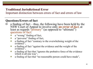   Traditional Jurisdictional Error Important distinction between errors of fact and errors of law Questions/Errors of fact a finding of fact – thus, the following have been held by the NSW Court of Appeal to involve only  an error of  fact ,   at least as regards “ primary ” (as opposed to “ultimate”)  questions of fact :  a “wrong” finding of fact, a “perverse” finding of fact,  a finding of fact “contrary to the overwhelming weight of the evidence”,  a finding of fact “against the evidence and the weight of the evidence”,  a finding of fact that “ignores the probative force of the evidence which is all one way”,  a finding of fact that “no reasonable person could have made”,  