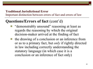 Traditional Jurisdictional Error Important distinction between errors of fact and errors of law Questions/Errors of fact  (cont’d) “ demonstrably unsound” reasoning at least as regards the reasoning by which the original decision-maker arrived at the finding of fact the drawing of a conclusion or an inference from or as to a primary fact, but  only  if rightly directed in law including correctly understanding the statutory language (in which case it is a conclusion or an inference of fact only) 