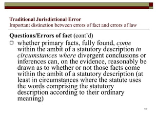 Traditional Jurisdictional Error Important distinction between errors of fact and errors of law Questions/Errors of fact  (cont’d) whether primary facts, fully found,  come  within the ambit of a statutory description  in circumstances where  divergent conclusions or inferences can, on the evidence, reasonably be drawn as to whether or not those facts come within the ambit of a statutory description (at least in circumstances where the statute uses the words comprising the statutory description according to their ordinary meaning) 