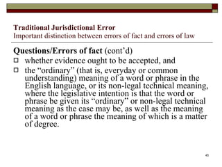 Traditional Jurisdictional Error Important distinction between errors of fact and errors of law Questions/Errors of fact  (cont’d) whether evidence ought to be accepted, and the “ordinary” (that is, everyday or common understanding) meaning of a word or phrase in the English language, or its non-legal technical meaning, where the legislative intention is that the word or phrase be given its “ordinary” or non-legal technical meaning as the case may be, as well as the meaning of a word or phrase the meaning of which is a matter of degree. 