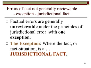 Errors of fact not generally reviewable    - exception - jurisdictional fact Factual errors are generally  unreviewable  under the principles of jurisdictional error  with  one exception .  The Exception : Where the fact, or fact-situation, is a …  JURISDICTIONAL FACT .   