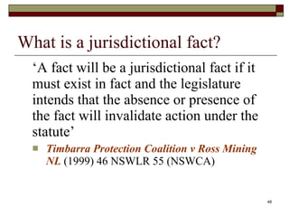 What is a jurisdictional fact? ‘ A fact will be a jurisdictional fact if it must exist in fact and the legislature intends that the absence or presence of the fact will invalidate action under the statute’ Timbarra Protection Coalition v Ross Mining NL  (1999) 46 NSWLR 55 (NSWCA)  