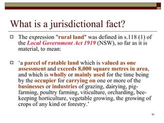 What is a jurisdictional fact? The expression " rural land " was defined in s.118 (1) of the  Local Government Act 1919  (NSW), so far as it is material, to mean: ‘ a  parcel of ratable land  which is  valued as one assessment  and  exceeds 8,000 square metres in area , and which is  wholly  or  mainly   used   for the time being by the  occupier  for  carrying on  one or more of the  businesses   or  industries  of grazing, dairying, pig-farming, poultry farming, viticulture, orcharding, bee-keeping horticulture, vegetable growing, the growing of crops of any kind or forestry.’ 