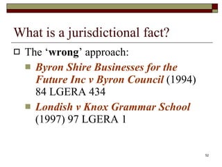 What is a jurisdictional fact? The ‘ wrong ’ approach: Byron Shire Businesses for the Future Inc v Byron Council  (1994) 84 LGERA 434 Londish v Knox Grammar School  (1997) 97 LGERA 1 
