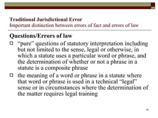 Traditional Jurisdictional Error Important distinction between errors of fact and errors of law Questions/Errors of law “ pure” questions of statutory interpretation including but not limited to the sense, legal or otherwise, in which a statute uses a particular word or phrase, and the determination of whether or not a phrase in a statute is a composite phrase the meaning of a word or phrase in a statute where that word or phrase is used in a technical “legal” sense or in circumstances where the determination of the matter requires legal training 