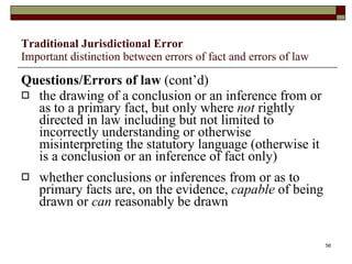 Traditional Jurisdictional Error Important distinction between errors of fact and errors of law Questions/Errors of law  (cont’d) the drawing of a conclusion or an inference from or as to a primary fact, but only where  not  rightly directed in law including but not limited to incorrectly understanding or otherwise misinterpreting the statutory language (otherwise it is a conclusion or an inference of fact only) whether conclusions or inferences from or as to primary facts are, on the evidence,  capable  of being drawn or  can  reasonably be drawn 