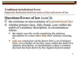 Traditional Jurisdictional Error Important distinction between errors of fact and errors of law Questions/Errors of law  (cont’d) the existence or non-existence of a  jurisdictional fact whether primary facts, fully found,  come  within the ambit of a statutory description, in circumstances where: the statute uses the words comprising the statutory description in a sense  other than  their ordinary meaning, or only one  conclusion can be drawn from a set of primary facts, as to whether or not they come within the ambit of a statutory description, in circumstances where a contrary decision has been drawn by the original decision-maker 