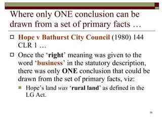 Where only ONE conclusion can be drawn from a set of primary facts … Hope v Bathurst City Council  (1980) 144 CLR 1 … Once the ‘ right ’ meaning was given to the word ‘ business ’ in the statutory description, there was only  ONE  conclusion that could be drawn from the set of primary facts, viz: Hope’s land  was  ‘ rural land ’ as defined in the LG Act. 