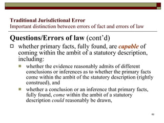 Traditional Jurisdictional Error Important distinction between errors of fact and errors of law Questions/Errors of law  (cont’d) whether primary facts, fully found, are  capable  of coming within the ambit of a statutory description, including: whether the evidence reasonably admits of different conclusions or inferences as to whether the primary facts come within the ambit of the statutory description (rightly construed), and whether a conclusion or an inference that primary facts, fully found,  come  within the ambit of a statutory description  could  reasonably be drawn, 