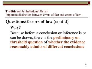Traditional Jurisdictional Error Important distinction between errors of fact and errors of law Questions/Errors of law  (cont’d) Why? Because before a conclusion or inference is or can be drawn, there is the  preliminary or threshold question  of  whether the evidence reasonably admits of different conclusions 
