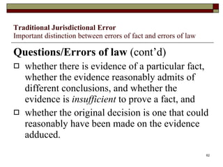 Traditional Jurisdictional Error Important distinction between errors of fact and errors of law Questions/Errors of law  (cont’d) whether there is evidence of a particular fact, whether the evidence reasonably admits of different conclusions, and whether the evidence is  insufficient  to prove a fact, and whether the original decision is one that could reasonably have been made on the evidence adduced. 