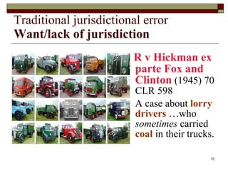 Traditional jurisdictional error Want/lack of jurisdiction R v Hickman ex parte Fox and Clinton  (1945) 70 CLR 598 A case about  lorry drivers  …who  sometimes  carried  coal  in their trucks. 