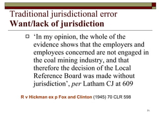 Traditional jurisdictional error Want/lack of jurisdiction ‘ In my opinion, the whole of the evidence shows that the employers and employees concerned are not engaged in the coal mining industry, and that therefore the decision of the Local Reference Board was made without jurisdiction’,  per  Latham CJ at 609 R v Hickman ex p Fox and Clinton   (1945) 70 CLR 598 