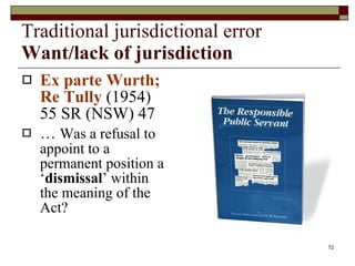Traditional jurisdictional error Want/lack of jurisdiction Ex parte Wurth; Re Tully  (1954) 55 SR (NSW) 47 …  Was a refusal to appoint to a permanent position a ‘ dismissal ’ within the meaning of the Act? 