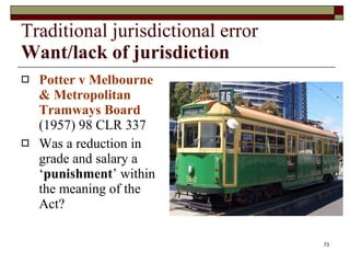 Traditional jurisdictional error Want/lack of jurisdiction Potter v Melbourne & Metropolitan Tramways Board  (1957) 98 CLR 337  Was a reduction in grade and salary a ‘ punishment ’ within the meaning of the Act?  