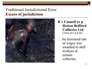 Traditional Jurisdictional Error Excess of jurisdiction R v Connell ex p Hetton Bellbird Collieries Ltd   (1944) 69 CLR 407 …  An increased rate of wages was awarded to shift workers at certain collieries. 