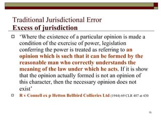 Traditional Jurisdictional Error Excess of jurisdiction   ‘ Where the existence of a particular opinion is made a condition of the exercise of power, legislation conferring the power is treated as referring to  an opinion which is such that it can be formed by the reasonable man who correctly understands the meaning of the law under which he acts . If it is show that the opinion actually formed is not an opinion of this character, then the necessary opinion does not exist’   R v Connell ex p Hetton Bellbird Collieries Ltd   (1944) 69 CLR 407 at 430 