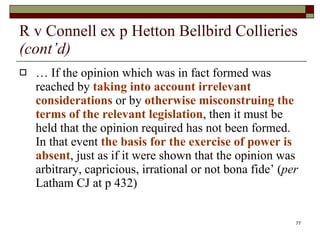 R v Connell ex p Hetton Bellbird Collieries  (cont’d) …  If the opinion which was in fact formed was reached by  taking into account irrelevant considerations  or by  otherwise misconstruing the terms of the relevant legislation , then it must be held that the opinion required has not been formed. In that event  the basis for the exercise of power is absent , just as if it were shown that the opinion was arbitrary, capricious, irrational or not bona fide’ ( per  Latham CJ at p 432) 