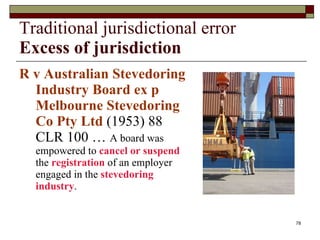 Traditional jurisdictional error Excess of jurisdiction R v Australian Stevedoring Industry Board ex p Melbourne Stevedoring Co Pty Ltd  (1953) 88 CLR 100 …  A board was empowered to  cancel or suspend  the  registration  of an employer engaged in the  stevedoring industry . 