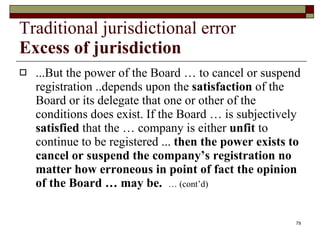 Traditional jurisdictional error Excess of jurisdiction ...But the power of the Board … to cancel or suspend registration ..depends upon the  satisfaction  of the Board or its delegate that one or other of the conditions does exist. If the Board … is subjectively  satisfied  that the … company is either  unfit  to continue to be registered ...  then the power exists to cancel or suspend the company’s registration no matter how erroneous in point of fact the opinion of the Board … may be.  … (cont’d) 