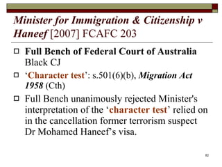 Minister for Immigration & Citizenship v Haneef   [2007] FCAFC 203   Full Bench of Federal Court of Australia  Black CJ ‘ Character test ’: s.501(6)(b),  Migration Act 1958  (Cth) Full Bench unanimously rejected Minister's interpretation of the ‘ character test ’ relied on in the cancellation former terrorism suspect Dr Mohamed Haneef’s visa.  