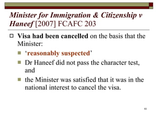 Minister for Immigration & Citizenship v Haneef   [2007] FCAFC 203 Visa had been cancelled  on the basis that the Minister: ‘ reasonably suspected ’  Dr Haneef did not pass the character test, and  the Minister was satisfied that it was in the national interest to cancel the visa. 