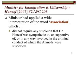 Minister for Immigration & Citizenship v Haneef   [2007] FCAFC 203 Minister had applied a wide interpretation of the word ‘ association ’, which …  did not require any suspicion that Dr Haneef was sympathetic to, or supportive of, or in any way involved in the criminal conduct of which the Ahmeds were suspected. 