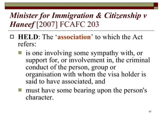 Minister for Immigration & Citizenship v Haneef   [2007] FCAFC 203 HELD : The ‘ association ’ to which the Act refers:  is one involving some sympathy with, or support for, or involvement in, the criminal conduct of the person, group or organisation with whom the visa holder is said to have associated, and must have some bearing upon the person's character.  