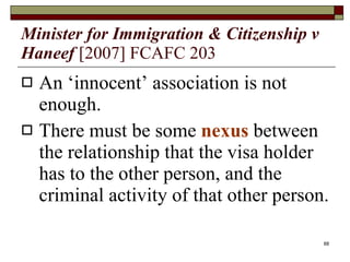 Minister for Immigration & Citizenship v Haneef   [2007] FCAFC 203 An ‘innocent’ association is not enough. There must be some  nexus  between the relationship that the visa holder has to the other person, and the criminal activity of that other person. 
