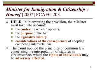 Minister for Immigration & Citizenship v Haneef   [2007] FCAFC 203 HELD : In interpreting the provision, the Minister must take into account: the  context  in which it appears the  purpose  of the Act the  legislative history considerations of the consequences  of adopting competing interpretations. The Court applied the principles of common law concerning the interpretation of statutes in circumstances where the  rights of individuals  may be  adversely affected . 