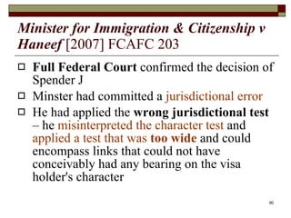 Minister for Immigration & Citizenship v Haneef   [2007] FCAFC 203 Full Federal Court  confirmed the decision of Spender J Minster had committed a  jurisdictional error He had applied the  wrong jurisdictional test  – he   misinterpreted the character test  and  applied a test that was  too wide  and could encompass links that could not have conceivably had any bearing on the visa holder's character 