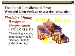 Traditional Jurisdictional Error Wrongful failure/refusal to exercise jurisdiction Sinclair  v  Mining Warden at Maryborough  (1975) 132 CLR 473 ‘…  The mining warden, in misconceiving his function, failed to perform his duty.’ 