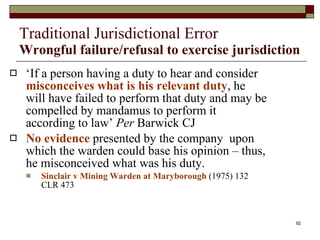 Traditional Jurisdictional Error Wrongful failure/refusal to exercise jurisdiction ‘ If a person having a duty to hear and consider  misconceives what is his relevant duty , he will have failed to perform that duty and may be compelled by mandamus to perform it according to law’  Per  Barwick CJ No evidence  presented by the company  upon which the warden could base his opinion – thus, he misconceived what was his duty.  Sinclair v Mining Warden at Maryborough  (1975) 132 CLR 473 