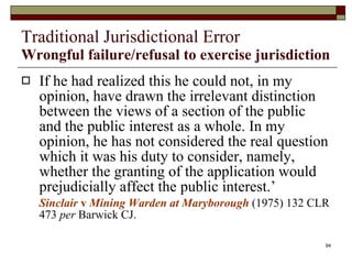 Traditional Jurisdictional Error Wrongful failure/refusal to exercise jurisdiction If he had realized this he could not, in my opinion, have drawn the irrelevant distinction between the views of a section of the public and the public interest as a whole. In my opinion, he has not considered the real question which it was his duty to consider, namely,  whether the granting of the application would prejudicially affect the public interest.’ Sinclair  v  Mining Warden at Maryborough  (1975) 132 CLR 473  per  Barwick CJ.  