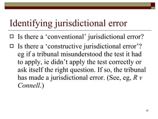 Identifying jurisdictional error Is there a ‘conventional’ jurisdictional error?  Is there a ‘constructive jurisdictional error’? eg if  a tribunal misunderstood the test it had to apply, ie didn’t apply the test correctly or ask itself the right question. If so, the tribunal has made a jurisdictional error. (See, eg,  R v Connell .)  