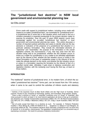 ___________________________________________________________________

The “jurisdictional fact doctrine” in NSW local
government and environmental planning law
Ian Ellis-Jones*                                           First published (2006) 12 LGLJ 16. All rights reserved.

___________________________________________________________________

        Errors made with respect to jurisdictional matters, including errors made with
        respect to so-called “jurisdictional facts”, are reviewable for “jurisdictional error”.
        A jurisdictional fact is some fact or fact situation which must exist in fact as a
        condition precedent or essential prerequisite for the primary decision maker to
        exercise its jurisdiction. Over the past 15 years NSW superior courts have
        increasingly applied the so-called “jurisdictional fact doctrine” in local
        government and environmental planning law cases. This article discusses a
        number of important judicial authorities and seeks to identify what are the key
        elements or indicators of the presence of a jurisdictional fact situation in a
        particular statutory formulation. They include the interrelated elements of
        “objectivity” and “essentiality”, the purpose of the formulation in the overall
        legislative scheme, the inconvenience, if any, that may arise from the fact
        situation being held to be jurisdictional, whether the fact situation occurs or
        arises as a matter for consideration or as a matter to be ultimately adjudicated
        upon by the tribunal of fact, whether the fact situation occurs or arises in the
        actual formulation of the grant of substantive power to the tribunal of fact to
        make the ultimate decision on the merits, and whether the fact situation occurs
        or arises in a formulation requiring the formation by the tribunal of fact of a
        specified mental state. Ultimately, it gets down to statutory construction and
        legislative intention, with the reviewing court having the final say, at least on
        those matters.


INTRODUCTION

The traditional 1 doctrine of jurisdictional error, in its modern form, of which the so-
called “jurisdictional fact doctrine” 2 forms part, can be traced from the 17th century
when it came to be used to control the activities of inferior courts and statutory


* Solicitor of the Supreme Court of New South Wales and the High Court of Australia, Senior
Lecturer, Faculty of Law, University of Technology, Sydney, and Consultant, Arraj Lawyers, Sydney.
1
  There is also a doctrine of “broad” or “extended” jurisdiction error (cf “broad” of “extended” ultra
vires) pursuant to which (at least in its most fulsome application) all errors of law go to jurisdiction:
see Anisminic Ltd v Foreign Compensation Commission [1969] 2 AC 147; Re Racal Communications
Ltd [1981] AC 374; O’Reilly v Mackman [1983] 2 AC 237; Craig v South Australia (1995) 184 CLR
163.
2
  Not all jurists accept that there it is a doctrine as such. For example, in Timbarra Protection
Coalition v Ross Mining NL (1999) 46 NSWLR 55 at … Spigelman CJ (Mason P and Meagher JA
concurring) stated [at 39]: “The academic literature which describes ‘jurisdictional fact’ as some kind
of ‘doctrine’ is, in my opinion, misconceived. The appellation ‘jurisdictional fact’ is a convenient way of
expressing a conclusion - the result of a process of statutory construction.”
 