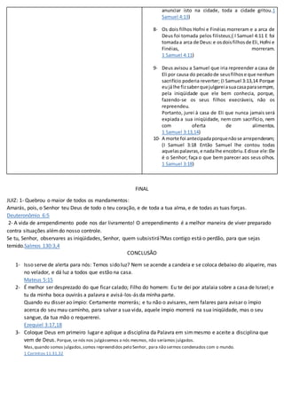 anunciar isto na cidade, toda a cidade gritou.1
Samuel 4:13)
8- Os dois filhos Hofni e Finéias morreram e a arca de
Deus foi tomada pelos filisteus;( I Samuel 4:11 E foi
tomadaa arca de Deus:e osdoisfilhosde Eli,Hofni e
Finéias, morreram.
1 Samuel 4:11)
9- Deus avisou a Samuel que iria repreender a casa de
Eli por causa do pecadode seusfilhose que nenhum
sacrifício poderia reverter; (I Samuel 3:13,14 Porque
eujálhe fizsaberquejulgareiasuacasaparasempre,
pela iniqüidade que ele bem conhecia, porque,
fazendo-se os seus filhos execráveis, não os
repreendeu.
Portanto, jurei à casa de Eli que nunca jamais será
expiada a sua iniqüidade, nem com sacrifício, nem
com oferta de alimentos.
1 Samuel 3:13,14)
10- A morte foi antecipadaporquenãose arrependeram;
(I Samuel 3:18 Então Samuel lhe contou todas
aquelaspalavras,e nadalhe encobriu.Edisse ele:Ele
é o Senhor; faça o que bem parecer aos seus olhos.
1 Samuel 3:18)
FINAL
JUIZ: 1- Quebrou o maior de todos os mandamentos:
Amarás, pois, o Senhor teu Deus de todo o teu coração, e de toda a tua alma, e de todas as tuas forças.
Deuteronômio 6:5
2- A vida de arrependimento pode nos dar livramento! O arrependimento é a melhor maneira de viver preparado
contra situações alémdo nosso controle.
Se tu, Senhor, observares as iniqüidades, Senhor, quem subsistirá?Mas contigo está o perdão, para que sejas
temido.Salmos 130:3,4
CONCLUSÃO
1- Isso serve de alerta para nós: Temos sido luz? Nem se acende a candeia e se coloca debaixo do alqueire, mas
no velador, e dá luz a todos que estão na casa.
Mateus 5:15
2- É melhor ser desprezado do que ficar calado; Filho do homem: Eu te dei por atalaia sobre a casa de Israel; e
tu da minha boca ouvirás a palavra e avisá-los-ás da minha parte.
Quando eu disser ao ímpio: Certamente morrerás; e tu não o avisares, nem falares para avisar o ímpio
acerca do seu mau caminho, para salvar a sua vida, aquele ímpio morrerá na sua iniqüidade, mas o seu
sangue, da tua mão o requererei.
Ezequiel 3:17,18
3- Coloque Deus em primeiro lugar e aplique a disciplina da Palavra em simmesmo e aceite a disciplina que
vem de Deus. Porque, se nós nos julgássemos a nós mesmos, não seríamos julgados.
Mas,quando somos julgados,somos repreendidos pelo Senhor, para não sermos condenados com o mundo.
1 Coríntios 11:31,32
 