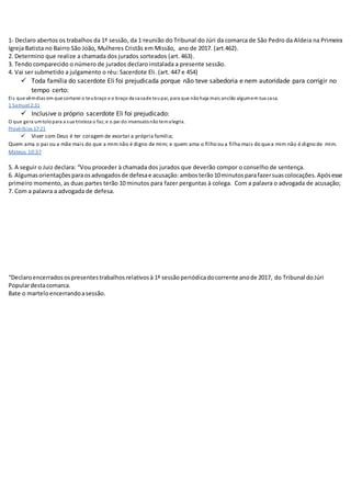 1- Declaro abertos os trabalhos da 1ª sessão, da 1ª
reunião do Tribunal do Júri da comarca de São Pedro da Aldeia na Primeira
Igreja Batista no Bairro São João, Mulheres Cristãs em Missão, ano de 2017. (art.462).
2. Determino que realize a chamada dos jurados sorteados (art. 463).
3. Tendo comparecido o número de jurados declaro instalada a presente sessão.
4. Vai ser submetido a julgamento o réu: Sacerdote Eli. (art. 447 e 454)
 Toda família do sacerdote Eli foi prejudicada porque não teve sabedoria e nem autoridade para corrigir no
tempo certo:
Eis que vêmdias em que cortarei o teubraço e o braço da casade teupai, para que nãohaja mais ancião algumem tua casa.
1 Samuel 2:31
 Inclusive o próprio sacerdote Eli foi prejudicado:
O que gera umtolopara a sua tristeza o faz;e o pai do insensatonãotemalegria.
Provérbios 17:21
 Viver com Deus é ter coragem de exortar a própria família;
Quem ama o pai ou a mãe mais do que a mim não é digno de mim; e quem ama o filho ou a filha mais do quea mim não é digno de mim.
Mateus 10:37
5. A seguir o Juiz declara: “Vou proceder à chamada dos jurados que deverão compor o conselho de sentença.
6. Algumasorientaçõesparaosadvogadosde defesae acusação:ambosterão10minutosparafazersuascolocações.Apósesse
primeiro momento, as duas partes terão 10 minutos para fazer perguntas à colega. Com a palavra o advogada de acusação;
7. Com a palavra a advogada de defesa.
“Declaroencerradosospresentestrabalhosrelativosà 1ª sessão periódicadocorrente anode 2017, do Tribunal doJúri
Populardestacomarca.
Bate o marteloencerrandoasessão.
 