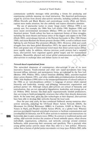 Y:/Taylor & Francis/CJYS/articles/CJYS334743/CJYS334743.3d[x]   Wednesday, 7th January



                                             Journal of Youth Studies                                   9

            communicate symbolic messages while providing a forum for producing and
            experiencing symbolic meaning via ritual interaction. The theatrical performances
            staged by activists from diverse alter-activist networks, including symbolic conflict
            (White Overalls and Black Blocks) and carnivalesque revelry (Pink and Silver),
360         capture mass media attention, but also embody and express alternative identities.
                The use of spectacular tactics to create ‘image events’ (Deluca 1999) is not
            entirely new. For example, the 1960s New Left (Gitlin 1980, Stephens 1998) and
            more recent environmental movements (Deluca 1999) are well known for their
            theatrical protest. Youth culture has been an important feature of these struggles,
365         including the street theatre and bazaar antics of the diggers and yippies in the USA
            (Doyle 2002), carnivalesque festivals at the Parisian barricades in May 1968 (Vienet
            1968), and recent Reclaim the Streets protests (Jordan 1998), as well as militant street
            fighting by anti-Vietnam War protesters (Rhodes 2001). However, while past youth




                                                                                                            F
            struggles have also been global (Katsiaficas 1987), the speed and density of global




                                                                                                    O
370         flows and greater ease of international travel mean that direct action tactics diffuse
            more rapidly today. In addition, whereas previous youth protests had a national
            focus, alter-activists have organised against global targets and for transnational




                                                                                             O
            audiences. Meanwhile, physical and virtual global communications networks allow
            alter-activists to exchange ideas and debate tactics in real time.




                                                                                 PR
375         Network-based organisational forms
            This networked dimension of contemporary alter-activism is one of its most
            innovative features. Youth-oriented and other new social movements have long
                                                                           D
            favoured diffuse, informal, and participatory forms, as evidenced by the New Left
            (Breines 1989, Polletta 2002), radical feminism (Polletta 2002), anarchist-inspired
                                                               TE
380         direct action (Epstein 1991), and white middle-class environmentalism (Lichterman
            1996). Julie Stephens (1998) refers to the intense egalitarianism of cultural radicals in
            the 1960s as an ‘anti-disciplinary politics’: ‘a language of protest which rejected
                                                   EC


            hierarchy and leadership, strategy and planning, bureaucratic organisation and
            political parties’ (4). Although today’s alter-activists are critical of hierarchy and
385         centralisation, they are not opposed to organisation, leadership, and strategy per se
            (cf. Polletta 2002). Instead, like their more organisationally minded predecessors,
                                            R




            they are trying to build participatory structures that reflect their directly democratic
            ideals. At the same time, given the new technologies at their disposal, alter-activists
                                     R




            have been able to develop their networks beyond the local scale.
390             Over the past nine years, we have conducted fieldwork among numerous alter-
                              O




            activist networks, including the US-based Direct Action Network (DAN), the
            Movement for Global Resistance (MRG) in Catalonia, GAS9 in Mexico City,
                        C




            Vamos in Paris, and People’s Global Action (PGA), on a global level. Whereas
            previous movements required centralised structures to facilitate communication and
                 N




395         coordination at a distance, new ICTs allow activists to maintain such interactions via
      AQ2   horizontal, peer-to-peer contacts (xxxx 2008a). In contrast to traditional parties and
            unions, alter-activism involves the creation of broad umbrella spaces, where diverse
            U




            individuals, organisations, collectives, and networks converge around common
            hallmarks, while preserving their autonomy and specificity. This is precisely what
400         young global justice activists mean when they refer to a ‘new politics’. However,
            rather than a feature of global justice movements writ large (pace Polletta 2002, della
 