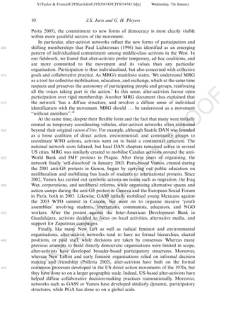 Y:/Taylor & Francis/CJYS/articles/CJYS334743/CJYS334743.3d[x]   Wednesday, 7th January



      10                               J.S. Juris and G. H. Pleyers

      Porta 2005), the commitment to new forms of democracy is most clearly visible
      within more youthful sectors of the movement.
          In particular, alter-activist networks reflect the new forms of participation and
405   shifting memberships that Paul Lichterman (1996) has identified as an emerging
      pattern of individualised commitment among middle-class activists in the West. In
      our fieldwork, we found that alter-activists prefer temporary, ad hoc coalitions, and
      are more committed to the movement and its values than any particular
      organisation. Participation is thus individualised, but also concerned with collective
410   goals and collaborative practice. As MRG’s manifesto states, ‘We understand MRG
      as a tool for collective mobilisation, education, and exchange, which at the same time
      respects and preserves the autonomy of participating people and groups, reinforcing
      all the voices taking part in the action.’ In this sense, alter-activists favour open
      participation over rigid membership. Another MRG document thus explained that




                                                                                                    F
415   the network ‘has a diffuse structure, and involves a diffuse sense of individual




                                                                                                O
      identification with the movement. MRG should . . . be understood as a movement
      ‘‘without members’’.’4
          At the same time, despite their flexible form and the fact that many were initially




                                                                                         O
      created as temporary coordinating vehicles, alter-activist networks often continued
420   beyond their original raison d’etre. For example, although Seattle DAN was founded
                                       ˆ




                                                                             PR
      as a loose coalition of direct action, environmental, and community groups to
      coordinate WTO actions, activists went on to build a continental structure. The
      national network soon faltered, but local DAN chapters remained active in several
      US cities. MRG was similarly created to mobilise Catalan activists around the anti-
      World Bank and IMF protests in Prague. After three years of organising, the
425
                                                                       D
      network finally ‘self-dissolved’ in January 2003. Paris-based Vamos, created during
      the 2001 anti-G8 protests in Genoa, began by carrying out public education on
                                                           TE
      neoliberalism and mobilising bus loads of students to international protests. Since
      2002, Vamos has carried out symbolic actions on issues such as migration, the Iraq
430   War, corporations, and neoliberal reforms, while organising alternative spaces and
                                               EC


      action camps during the anti-G8 protest in Geneva and the European Social Forum
      in Paris, both in 2003. Likewise, GAS9 initially mobilised young Mexicans against
      the 2003 WTO summit in Cancun, but went on to organise massive ‘youth
                                             ´
      assemblies’ involving students, libertarians, communists, educators, and NGO
                                        R




435   workers. After the protest against the Inter-American Development Bank in
      Guadalajara, activists decided to focus on local activities, alternative media, and
                                 R




      support for Zapatistas campaigns.
          Finally, like many New Left as well as radical feminist and environmental
                          O




      organisations, alter-activist networks tend to have no formal hierarchies, elected
440   positions, or paid staff, while decisions are taken by consensus. Whereas many
                    C




      previous attempts to build directly democratic organisations were limited in scope,
      alter-activists have developed broader-based participatory structures. Moreover,
             N




      whereas New Leftist and early feminist organisations relied on informal decision
      making and friendship (Polletta 2002), alter-activists have built on the formal
      consensus processes developed in the US direct action movements of the 1970s, but
      U




445
      they have done so on a larger geographic scale. Indeed, US-based alter-activists have
      helped diffuse collaborative decision-making practices transnationally. Moreover,
      networks such as GAS9 or Vamos have developed similarly dynamic, participatory
      structures, while PGA has done so on a global scale.
 