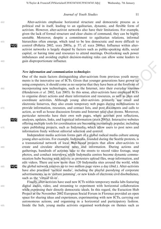 Y:/Taylor & Francis/CJYS/articles/CJYS334743/CJYS334743.3d[x]   Wednesday, 7th January



                                             Journal of Youth Studies                                   11

450             Alter-activists emphasise horizontal structure and democratic process as a
            political end in itself, leading to an egalitarian, dynamic, and flexible form of
            activism. However, alter-activist networks also have their limitations. For example,
            given the lack of formal structure and clear chains of command, they can be highly
            unstable. Moreover, despite a commitment to egalitarian relations, informal
455         hierarchies often emerge, which tend to be less democratic and more difficult to
      AQ2   control (Polletta 2002, xxxx 2005a, p. 57; cf. xxxx 2008a). Influence within alter-
            activist networks is largely shaped by factors such as public-speaking skills, social
            capital, or having time and resources to attend meetings. Overlooking such power
            imbalances and avoiding explicit decision-making rules can allow some leaders to
460         gain disproportionate influence.




                                                                                                             F
            New information and communication technologies




                                                                                                    O
            One of the main factors distinguishing alter-activism from previous youth move-
            ments is the innovative use of ICTs. Given that younger generations have grown up
            using computers, it should come as no surprise that they have been at the forefront of




                                                                                             O
465         incorporating new technologies, such as the Internet, into their everyday routines
            (Henderson et al. 2002, Lee 2005). In this sense, alter-activists have employed ICTs




                                                                                 PR
            to organise direct actions and share information and resources, as well as plan and
            coordinate activities. Although young alter-activists primarily use email and
            electronic listserves, they also create temporary web pages during mobilisations to
470         provide information, resources, and contact lists, and post documents and calls to
            action, as well as house discussion forums and Internet relay chat rooms. Moreover,
                                                                           D
            particular networks have their own web pages, where activists post reflections,
      AQ2   analyses, updates, links, and logistical information (xxxx 2005c). Interactive websites
                                                               TE
            offering multiple tools for coordination are becoming increasingly popular, including
475         open publishing projects, such as Indymedia, which allow users to post news and
            information freely without editorial selection and control.
                                                   EC


                Independent media activism forms part of a global radical media culture among
            young alter-activists. For example, Indymedia, founded during the Seattle protests, is
            a transnational network of local Web-based projects that allow alter-activists to
480         create and circulate alternative news and information. During actions and
                                            R




            gatherings, hundreds of activists take to the streets to record video footage, snap
            photos, and conduct interviews, while Indymedia centres become dynamic commu-
                                     R




            nication hubs buzzing with activity as protesters upload files, swap information, and
            edit videos. There are now more than 120 Indymedia sites around the world, while
                              O




485   AQ4   the global network receives up to two million page views a day (ibid.). Alter-activists
            have also practised ‘tactical media’, including the playful parodying of corporate
                        C




            advertisements, as in ‘culture jamming’, or new kinds of electronic civil disobedience,
            such as the ‘virtual sit-in’.
                 N




                Finally, alter-activists have used new ICTs within temporary media labs featuring
490         digital audio, video, and streaming to experiment with horizontal collaboration
            while expressing their directly democratic ideals. In this regard, the Euraction Hub
            U




            Project at the November 2002 European Social Forum in Florence provided an open
            space for sharing ideas and experiences, experimenting with new ICTs, carrying out
            autonomous actions, and organising in a horizontal and participatory fashion.
495         Inside the hub, young media activists organised workshops on themes such as
 