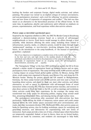 Y:/Taylor & Francis/CJYS/articles/CJYS334743/CJYS334743.3d[x]      Wednesday, 7th January



      12                                J.S. Juris and G. H. Pleyers

      hacking the borders and corporate Europe, digital media activism, and culture
      jamming. The project was viewed ‘as an implicit critique of vertical, non-inclusive,
      and non-participatory structures’, and a tool for reflecting ‘on activist communica-
      tion and new forms of expression of antagonism and conflict’.5 The hub was thus
500   meant as an alternative to the hierarchical practices of the official forum. At the
      same time, its egalitarian, playful, and exploratory spirit reflected an emphasis on
      process, experimentation, and lived experience within alter-activist cultures.


      Protest camps as interstitial experimental spaces
      Inspired by the Argentine rebellion in 2001, the 2002 No Border Camp in Strasbourg
505   employed a decision-making structure based on a network of self-managed




                                                                                                        F
      neighbourhoods or barrios. Each barrio would manage its affairs through a local
      assembly, while decisions affecting the entire camp, including those related to




                                                                                                    O
      infrastructure, security, media, or collective actions, would be taken through larger
      ‘spokescouncil’ meetings, or inter-barriales, involving delegates from each local




                                                                                             O
510   barrio. As the introduction to the camp handbook, or ‘the manual of inter-barrio
      geopolitics’, explained:




                                                                                PR
           One of our objectives is to implement a complete vision of the world(s) we’re fighting for
           in the here and now, and right down to the smallest details of daily life. . . . The
           individuals and collectives involved in the preparation of the camp have decided upon a
515        philosophy of organization based on an on-going search for self-management,
           decentralization, autonomy, and . . . equality.             D
          The ‘Intergalactic Village’ at the June 2003 mobilisation against the G8 in Evian
                                                            TE
      adopted a similar model of organisation based on thematic barrios and an open,
      participatory form of organisation. The camp involved nearly 4,000 activists and left
520   a lasting impact on young French global justice activists. In Mexico, during 2005
      alone, youth camps were organised in Oaxaca, near Mexico City, and along the US-
                                               EC


      Mexican border. During the protest against the G8 summit in Heiligendamm,
      Germany, the three camps hosted over 10,000 activists and were used as bases for
      launching direct actions, and places to sleep, eat, meet other activists, and debate
      alternatives, as well as spaces to experiment with self-managed forms of social
                                        R



525
      interaction within everyday life. The days featured protest marches, and sessions to
      plan direct actions to block the roads to the G8, as well as meetings and workshops
                                  R




      where activists could share their experiences. In the evenings, the camps were
      transformed into lively spaces for discussing politics, singing songs around small
                          O




530   fires, presenting independent films, and dancing during all-night techno raves.
          The participatory networking ethic associated with alter-activism has been
                    C




      particularly visible during the kinds of temporary action spaces and youth camps
      depicted above. As with similar spaces associated with prior environmental, anti-
             N




      roads, and other movements (Jordan 1998, McDonald 2006), alter-activist camps are
535   bases for launching actions, sites for holding workshops, spaces for socialising and
      U




      generating emotions, and laboratories for experimenting with new forms of
      interaction. Such camps provide a time out of time, a liminal space where hierarchies
      are temporarily suspended. Indeed, at least in theory, there are no formal leaders,
      decisions are made by consensus, and residents are encouraged to help build,
 