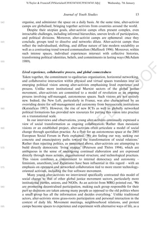 Y:/Taylor & Francis/CJYS/articles/CJYS334743/CJYS334743.3d[x]   Wednesday, 7th January



                                       Journal of Youth Studies                                   13

540   organise, and administer the space on a daily basis. At the same time, alter-activist
      camps are globalised, bringing together activists from countries around the world.
          Despite their utopian goals, alter-activist camps often present complex, even
      intractable challenges, including informal hierarchies, uneven levels of participation,
      and political divisions. Moreover, alter-activist camps are ephemeral: once they
545   conclude, groups tend to dissolve and networks dilute. Alter-activist camps thus
      reflect the individualised, shifting, and diffuse nature of late modern sociability as
      well as a contrasting trend toward communalism (Maffesoli 1996). Moreover, within
      such intense spaces, individual experiences intersect with collective histories,
      transforming political identities, beliefs, and commitments in lasting ways (McAdam
550   1989).




                                                                                                       F
      Lived experience, collaborative process, and global connectedness




                                                                                              O
      Taken together, the commitment to egalitarian organisation, horizontal networking,
      and collaborative interaction within physical and virtual spaces translates into an
      emerging political vision among alter-activists emphasising lived experience and




                                                                                       O
555   process. Unlike more institutional and Marxist sectors of the global justice
      movement, alter-activists are committed to a model of revolution as an ongoing




                                                                           PR
      process involving self-managed, autonomous spaces. Such visions are not entirely
      new. Indeed, the New Left, particularly in France, was also characterised by an
      overriding desire for self-management and autonomy from bureaucratic institutions
560   (Katsiaficas 1987). However, the rise of new ICTs as well as globally networked
      political formations has provided new resources for putting this vision into practice
      on a transnational scale.
                                                                     D
          In our interviews and observations, young alter-activists continually expressed a
                                                         TE
      view of social transformation as ongoing collaboration. Rather than messianic
565   visions or an established project, alter-activists often articulate a model of social
      change through quotidian practice. As a flyer for an autonomous space at the 2003
                                             EC


      European Social Forum in Paris explained, ‘We are feeling our way, seeking out
      concrete and emancipatory paths toward the transformation of social relations.’
      Rather than rejecting politics, as mentioned above, alter-activists are attempting to
570   build directly democratic ‘living utopias’ (Peterson and Tho 1994), which are
                                                                        ¨rn
                                      R




      ambiguous in the sense of undergoing continual elaboration and are expressed
      directly through mass actions, organisational structure, and technological practices.
                               R




      This vision combines a commitment to internal democracy and autonomy Á
      feminism, anarchism, and Zapatismo have been influential in this regard Á with an
                        O




575   emphasis on openness and networked collaboration tied to more recent technology-
      oriented activism, including the free software movement.
                  C




          Many young alter-activists we interviewed specifically contrasted this model of
      social change to that of other global justice movement sectors, particularly more
           N




      institutional parties, unions, and NGOs. As an activist from MRG pointed out, ‘We
580   are promoting decentralised participation, making each group responsible for their
      part so decisions are taken among many people as opposed to the old politics where
      U




      a small group has all the information and decides everything.’ Unlike traditional
      actors, alter-activists stress grass-roots participation and personal interaction in the
      context of daily life. Movement meetings, neighbourhood relations, and protest
585   camps become spaces to experience and experiment with alternative ways of life, as a
 