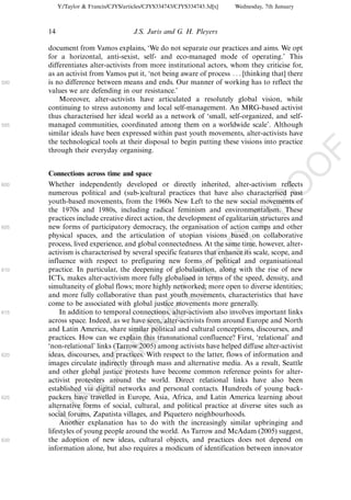 Y:/Taylor & Francis/CJYS/articles/CJYS334743/CJYS334743.3d[x]   Wednesday, 7th January



      14                               J.S. Juris and G. H. Pleyers

      document from Vamos explains, ‘We do not separate our practices and aims. We opt
      for a horizontal, anti-sexist, self- and eco-managed mode of operating.’ This
      differentiates alter-activists from more institutional actors, whom they criticise for,
      as an activist from Vamos put it, ‘not being aware of process . . . [thinking that] there
590   is no difference between means and ends. Our manner of working has to reflect the
      values we are defending in our resistance.’
          Moreover, alter-activists have articulated a resolutely global vision, while
      continuing to stress autonomy and local self-management. An MRG-based activist
      thus characterised her ideal world as a network of ‘small, self-organized, and self-
595   managed communities, coordinated among them on a worldwide scale’. Although
      similar ideals have been expressed within past youth movements, alter-activists have
      the technological tools at their disposal to begin putting these visions into practice
      through their everyday organising.




                                                                                                    F
                                                                                                O
      Connections across time and space
      Whether independently developed or directly inherited, alter-activism reflects




                                                                                         O
600
      numerous political and (sub-)cultural practices that have also characterised past
      youth-based movements, from the 1960s New Left to the new social movements of




                                                                             PR
      the 1970s and 1980s, including radical feminism and environmentalism. These
      practices include creative direct action, the development of egalitarian structures and
605   new forms of participatory democracy, the organisation of action camps and other
      physical spaces, and the articulation of utopian visions based on collaborative
      process, lived experience, and global connectedness. At the same time, however, alter-
                                                                       D
      activism is characterised by several specific features that enhance its scale, scope, and
      influence with respect to prefiguring new forms of political and organisational
                                                           TE
610   practice. In particular, the deepening of globalisation, along with the rise of new
      ICTs, makes alter-activism more fully globalised in terms of the speed, density, and
      simultaneity of global flows; more highly networked; more open to diverse identities;
                                               EC


      and more fully collaborative than past youth movements, characteristics that have
      come to be associated with global justice movements more generally.
615       In addition to temporal connections, alter-activism also involves important links
      across space. Indeed, as we have seen, alter-activists from around Europe and North
                                        R




      and Latin America, share similar political and cultural conceptions, discourses, and
      practices. How can we explain this transnational confluence? First, ‘relational’ and
                                 R




      ‘non-relational’ links (Tarrow 2005) among activists have helped diffuse alter-activist
620   ideas, discourses, and practices. With respect to the latter, flows of information and
                          O




      images circulate indirectly through mass and alternative media. As a result, Seattle
      and other global justice protests have become common reference points for alter-
                    C




      activist protesters around the world. Direct relational links have also been
      established via digital networks and personal contacts. Hundreds of young back-
             N




625   packers have travelled in Europe, Asia, Africa, and Latin America learning about
      alternative forms of social, cultural, and political practice at diverse sites such as
      social forums, Zapatista villages, and Piquetero neighbourhoods.
      U




          Another explanation has to do with the increasingly similar upbringing and
      lifestyles of young people around the world. As Tarrow and McAdam (2005) suggest,
630   the adoption of new ideas, cultural objects, and practices does not depend on
      information alone, but also requires a modicum of identification between innovator
 