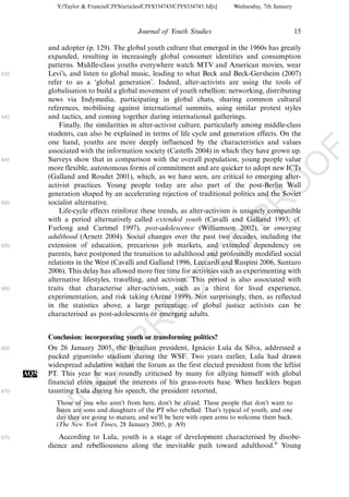 Y:/Taylor & Francis/CJYS/articles/CJYS334743/CJYS334743.3d[x]   Wednesday, 7th January



                                             Journal of Youth Studies                                   15

            and adopter (p. 129). The global youth culture that emerged in the 1960s has greatly
            expanded, resulting in increasingly global consumer identities and consumption
            patterns. Middle-class youths everywhere watch MTV and American movies, wear
635         Levi’s, and listen to global music, leading to what Beck and Beck-Gersheim (2007)
            refer to as a ‘global generation’. Indeed, alter-activists are using the tools of
            globalisation to build a global movement of youth rebellion: networking, distributing
            news via Indymedia, participating in global chats, sharing common cultural
            references, mobilising against international summits, using similar protest styles
640         and tactics, and coming together during international gatherings.
                Finally, the similarities in alter-activist culture, particularly among middle-class
            students, can also be explained in terms of life cycle and generation effects. On the
            one hand, youths are more deeply influenced by the characteristics and values




                                                                                                             F
            associated with the information society (Castells 2004) in which they have grown up.
645         Surveys show that in comparison with the overall population, young people value




                                                                                                    O
            more flexible, autonomous forms of commitment and are quicker to adopt new ICTs
            (Galland and Roudet 2001), which, as we have seen, are critical to emerging alter-




                                                                                             O
            activist practices. Young people today are also part of the post-Berlin Wall
            generation shaped by an accelerating rejection of traditional politics and the Soviet
            socialist alternative.




                                                                                 PR
650
                Life-cycle effects reinforce these trends, as alter-activism is uniquely compatible
            with a period alternatively called extended youth (Cavalli and Galland 1993; cf.
            Furlong and Cartmel 1997), post-adolescence (Williamson 2002), or emerging
            adulthood (Arnett 2004). Social changes over the past two decades, including the
                                                                           D
655         extension of education, precarious job markets, and extended dependency on
            parents, have postponed the transition to adulthood and profoundly modified social
                                                               TE
            relations in the West (Cavalli and Galland 1996, Leccardi and Ruspini 2006, Santaro
            2006). This delay has allowed more free time for activities such as experimenting with
            alternative lifestyles, travelling, and activism. This period is also associated with
660         traits that characterise alter-activism, such as a thirst for lived experience,
                                                   EC


            experimentation, and risk taking (Arene 1999). Not surprisingly, then, as reflected
                                                     `
            in the statistics above, a large percentage of global justice activists can be
            characterised as post-adolescents or emerging adults.
                                            R




            Conclusion: incorporating youth or transforming politics?
                                     R




665         On 26 January 2005, the Brazilian president, Ignacio Lula da Silva, addressed a
                                                                 ´
            packed gigantinho stadium during the WSF. Two years earlier, Lula had drawn
                              O




            widespread adulation within the forum as the first elected president from the leftist
      AQ5   PT. This year he was roundly criticised by many for allying himself with global
                        C




            financial elites against the interests of his grass-roots base. When hecklers began
670         taunting Lula during his speech, the president retorted,
                 N




              Those of you who aren’t from here, don’t be afraid. These people that don’t want to
              listen are sons and daughters of the PT who rebelled. That’s typical of youth, and one
            U




              day they are going to mature, and we’ll be here with open arms to welcome them back.
              (The New York Times, 28 January 2005, p. A9)

675            According to Lula, youth is a stage of development characterised by disobe-
            dience and rebelliousness along the inevitable path toward adulthood.6 Young
 