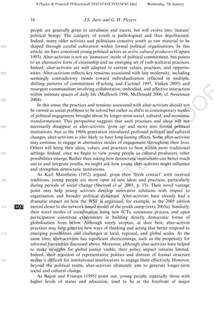 Y:/Taylor & Francis/CJYS/articles/CJYS334743/CJYS334743.3d[x]   Wednesday, 7th January



            16                               J.S. Juris and G. H. Pleyers

            people are generally given to unruliness and excess, but will evolve into ‘mature’
            political beings. The category of youth is pathologised and thus depoliticised.
            Indeed, many older activists and politicians conceive youth as raw material to be
680         shaped through careful cultivation within formal political organisations. In this
            article, we have conceived young political actors as active cultural producers (Caputo
            1995). Alter-activism is not an ‘immature’ mode of political commitment, but points
            to an alternative form of citizenship and an emerging set of (sub-)cultural practices.
            Indeed, alter-activists are well adapted to current values, practices, and opportu-
685         nities. Alter-activism reflects key tensions associated with late modernity, including
            seemingly contradictory trends toward individualisation reflected in multiple,
            shifting patterns of commitment (Furlong and Cartmel 1997, Vinken 2005) and
            resurgent communalism involving collaborative, embodied, and affective interaction
            within intimate spaces of daily life (Maffesoli 1996, McDonald 2006; cf. Sweetman




                                                                                                          F
690         2004).




                                                                                                      O
                In this sense, the practices and tensions associated with alter-activism should not
            be viewed as social problems to be solved but rather as shifts in contemporary modes
            of political engagement brought about by longer-term social, cultural, and economic




                                                                                               O
            transformations. This perspective suggests that such practices and ideas will not
695         necessarily disappear as alter-activists ‘grow up’ and move into formal political




                                                                                   PR
            institutions. Just as the 1960s generation introduced profound political and cultural
            changes, alter-activism is also likely to have long-lasting effects. Some alter-activists
            may continue to engage in alternative modes of engagement throughout their lives.
            Others will bring their ideas, values, and practices to bear within more traditional
            settings. Indeed, once we begin to view young people as cultural producers, other
700
                                                                             D
            possibilities emerge. Rather than asking how democratic institutions can better reach
            out to and integrate youths, we might ask how young alter-activists might influence
                                                                 TE
            and strengthen democratic institutions.
                As Karl Mannheim (1952) argued, given their ‘fresh contact’ with received
705         traditions, young people are more open to new ideas and practices, particularly
                                                     EC


            during periods of social change (Sherrod et al. 2005, p. 15). Their novel vantage
            point may help young activists develop innovative solutions with respect to
            organisation and broader political dynamics. Alter-activists have already had a
            dramatic impact on how the WSF is organised, for example, as the 2005 edition
                                              R




710   AQ2   moved closer to the network-based model of the youth camp (xxxx 2005a). Similarly,
            their novel modes of coordination using new ICTs, consensus process, and open
                                       R




            participation constitute experiments in building directly democratic forms of
            globalisation from below. Although surely utopian, at their best, alter-activist
                                O




            practices may help generate new ways of thinking and acting that better respond to
715         emerging possibilities and challenges at local, regional, and global scales. At the
                          C




            same time, alter-activism has significant shortcomings, such as the propensity for
            informal hierarchies discussed above. Moreover, although alter-activists have helped
                   N




            to make struggles for global justice visible, their policy impact remains limited.
            Indeed, their rejection of representative politics and distrust of formal structure
            makes it difficult for institutional interlocutors to engage them effectively. However,
            U




720
            beyond the political realm, alter-activists ultimately aim to generate longer-term
            social and cultural change.
                As Bajoit and Fransen (1995) point out, young people, especially those with
            higher levels of status and education, tend to be at the forefront of major
 